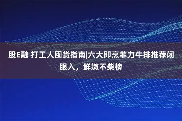股E融 打工人囤货指南|六大即烹菲力牛排推荐闭眼入，鲜嫩不柴榜