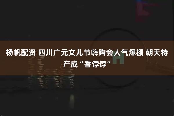 杨帆配资 四川广元女儿节嗨购会人气爆棚 朝天特产成“香饽饽”