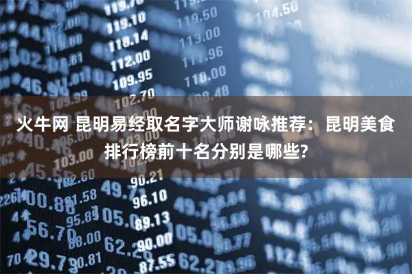 火牛网 昆明易经取名字大师谢咏推荐：昆明美食排行榜前十名分别是哪些?
