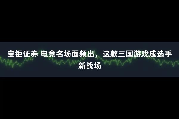 宝钜证券 电竞名场面频出，这款三国游戏成选手新战场