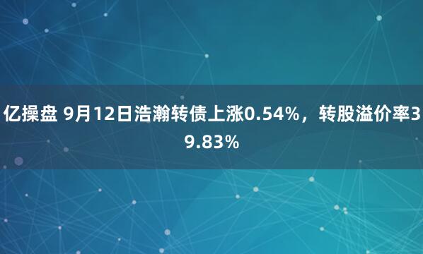亿操盘 9月12日浩瀚转债上涨0.54%，转股溢价率39.83%