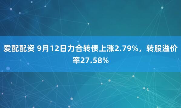 爱配配资 9月12日力合转债上涨2.79%，转股溢价率27.58%
