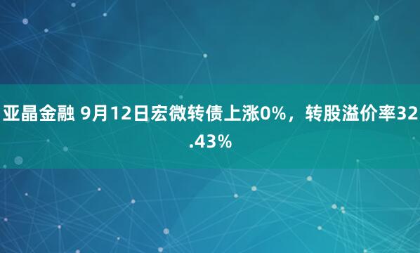 亚晶金融 9月12日宏微转债上涨0%，转股溢价率32.43%