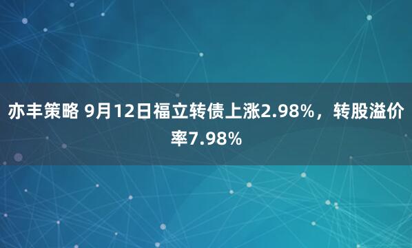亦丰策略 9月12日福立转债上涨2.98%，转股溢价率7.98%