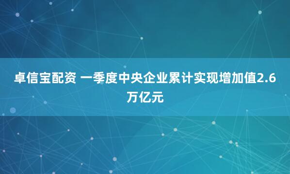 卓信宝配资 一季度中央企业累计实现增加值2.6万亿元