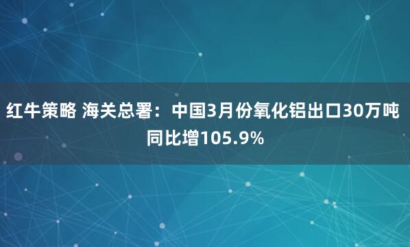 红牛策略 海关总署：中国3月份氧化铝出口30万吨 同比增105.9%