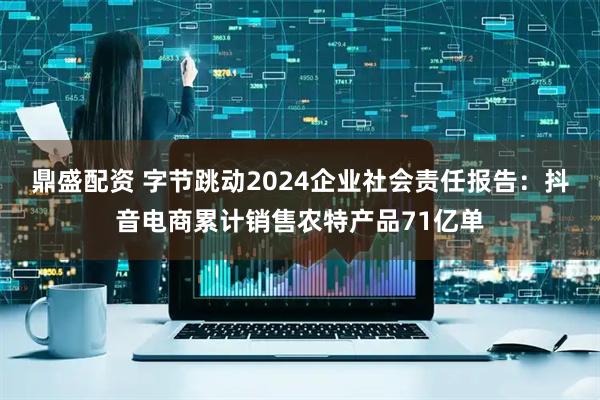 鼎盛配资 字节跳动2024企业社会责任报告：抖音电商累计销售农特产品71亿单
