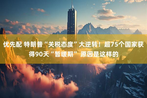 优先配 特朗普“关税态度”大逆转！超75个国家获得90天“暂缓期” 原因是这样的