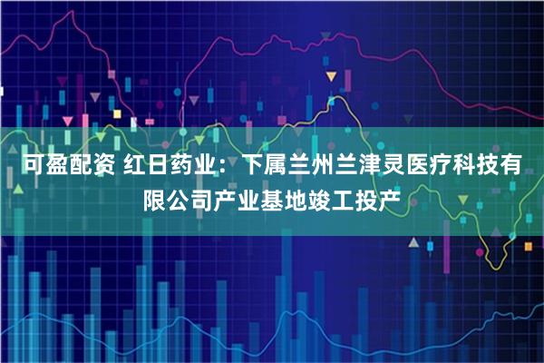 可盈配资 红日药业：下属兰州兰津灵医疗科技有限公司产业基地竣工投产