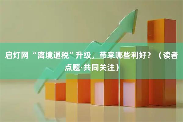 启灯网 “离境退税”升级，带来哪些利好？（读者点题·共同关注）