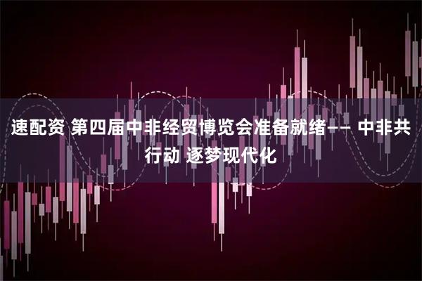 速配资 第四届中非经贸博览会准备就绪—— 中非共行动 逐梦现代化