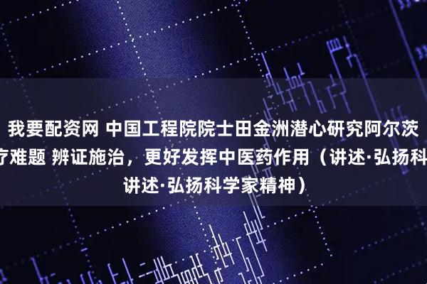 我要配资网 中国工程院院士田金洲潜心研究阿尔茨海默病治疗难题 辨证施治，更好发挥中医药作用（讲述·弘扬科学家精神）