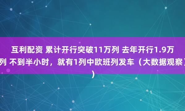 互利配资 累计开行突破11万列 去年开行1.9万列 不到半小时，就有1列中欧班列发车（大数据观察）
