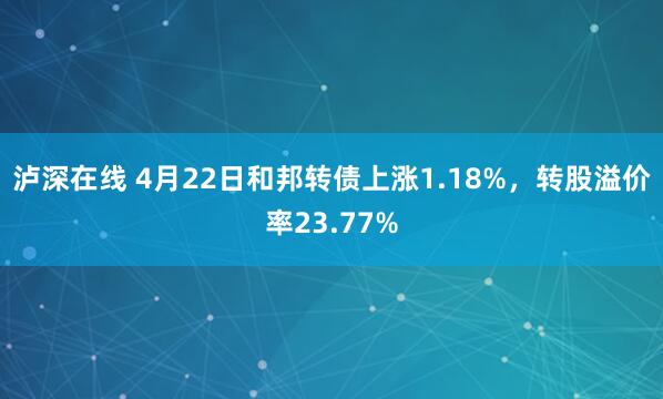 泸深在线 4月22日和邦转债上涨1.18%，转股溢价率23.77%