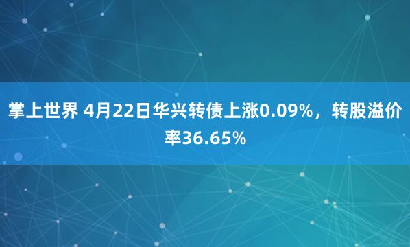 掌上世界 4月22日华兴转债上涨0.09%，转股溢价率36.65%