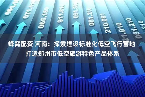 蜂窝配资 河南：探索建设标准化低空飞行营地 打造郑州市低空旅游特色产品体系
