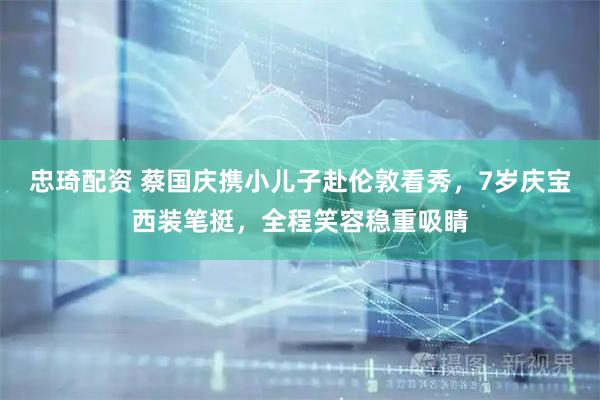 忠琦配资 蔡国庆携小儿子赴伦敦看秀，7岁庆宝西装笔挺，全程笑容稳重吸睛