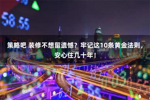 策略吧 装修不想留遗憾？牢记这10条黄金法则，安心住几十年！