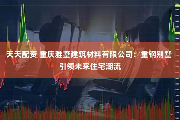 天天配资 重庆雅墅建筑材料有限公司：重钢别墅 引领未来住宅潮流