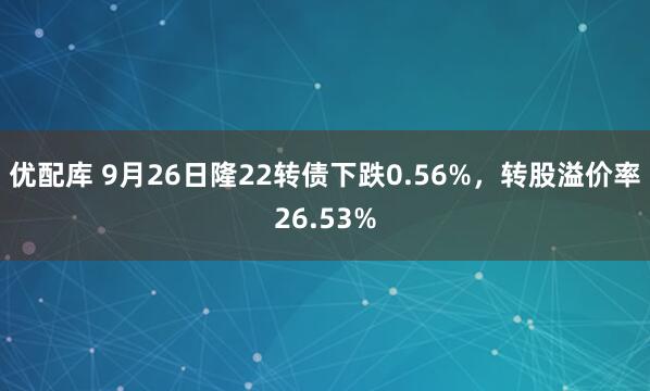 优配库 9月26日隆22转债下跌0.56%，转股溢价率26.53%