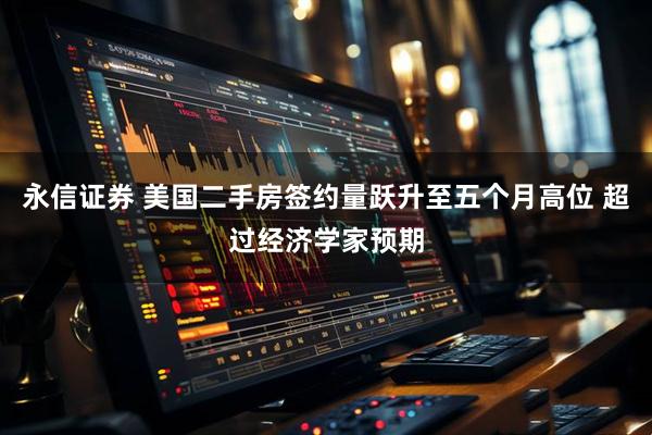 永信证券 美国二手房签约量跃升至五个月高位 超过经济学家预期