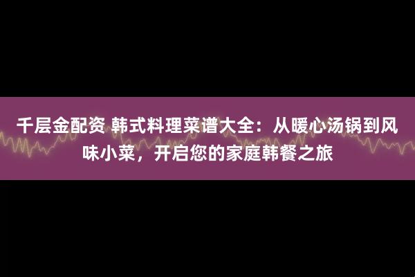 千层金配资 韩式料理菜谱大全：从暖心汤锅到风味小菜，开启您的家庭韩餐之旅
