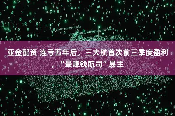 亚金配资 连亏五年后，三大航首次前三季度盈利，“最赚钱航司”易主