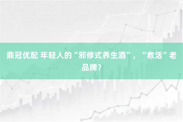 鼎冠优配 年轻人的“邪修式养生酒”，“救活”老品牌？