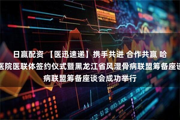 日赢配资 【医迅速递】携手共进 合作共赢 哈尔滨市第二医院医联体签约仪式暨黑龙江省风湿骨病联盟筹备座谈会成功举行