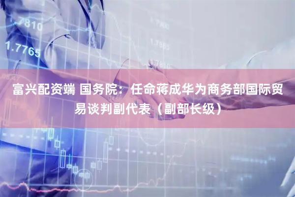 富兴配资端 国务院：任命蒋成华为商务部国际贸易谈判副代表（副部长级）