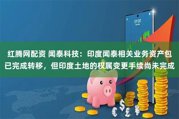 红腾网配资 闻泰科技：印度闻泰相关业务资产包已完成转移，但印度土地的权属变更手续尚未完成