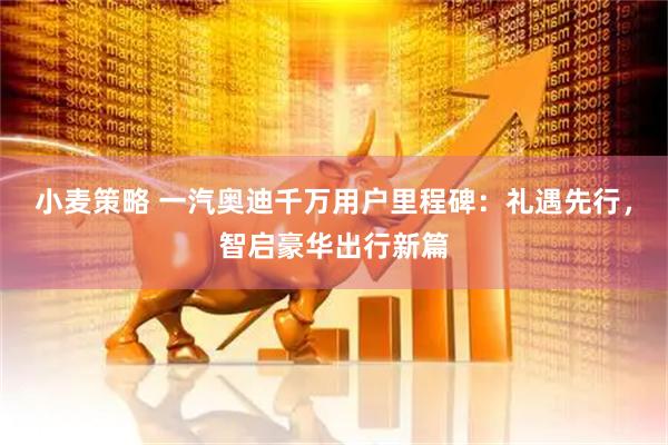 小麦策略 一汽奥迪千万用户里程碑：礼遇先行，智启豪华出行新篇