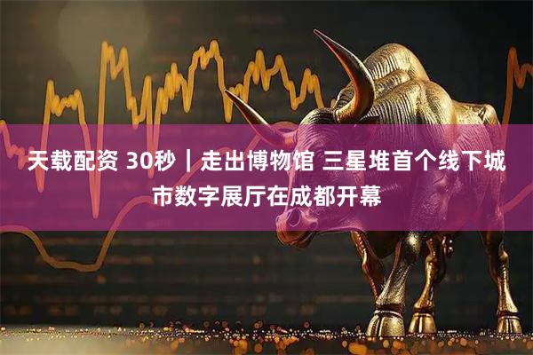 天载配资 30秒｜走出博物馆 三星堆首个线下城市数字展厅在成都开幕