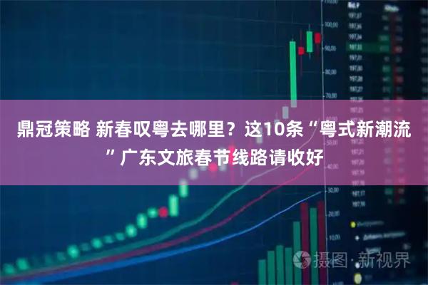 鼎冠策略 新春叹粤去哪里？这10条“粤式新潮流”广东文旅春节线路请收好