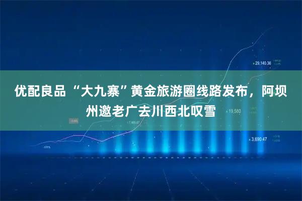 优配良品 “大九寨”黄金旅游圈线路发布，阿坝州邀老广去川西北叹雪