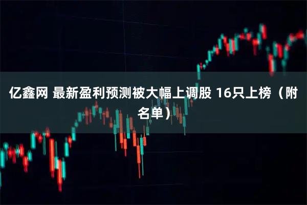 亿鑫网 最新盈利预测被大幅上调股 16只上榜（附名单）