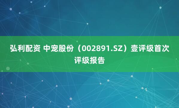 弘利配资 中宠股份（002891.SZ）壹评级首次评级报告