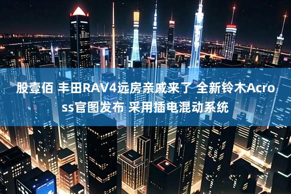 股壹佰 丰田RAV4远房亲戚来了 全新铃木Across官图发布 采用插电混动系统