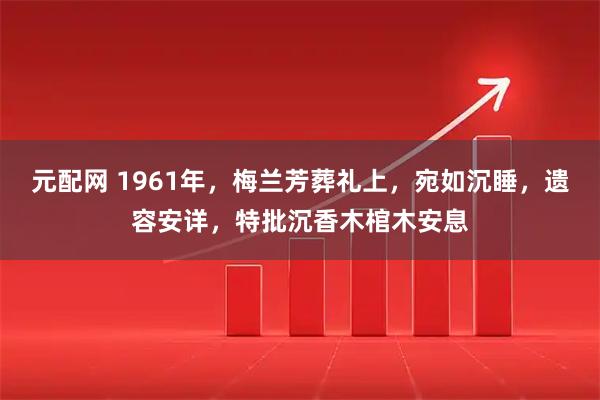 元配网 1961年，梅兰芳葬礼上，宛如沉睡，遗容安详，特批沉香木棺木安息