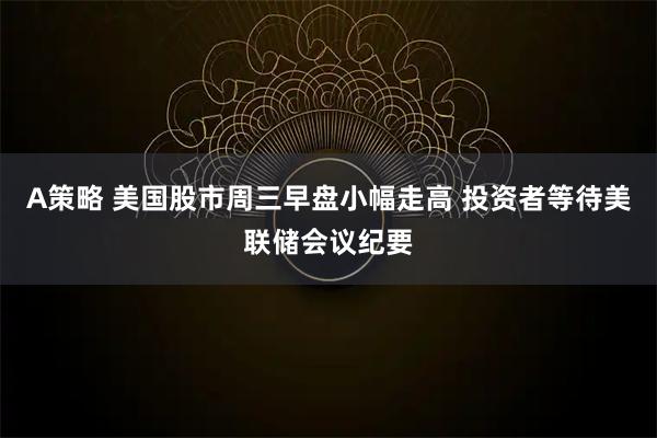 A策略 美国股市周三早盘小幅走高 投资者等待美联储会议纪要