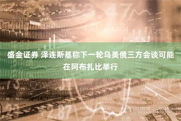 盛金证券 泽连斯基称下一轮乌美俄三方会谈可能在阿布扎比举行