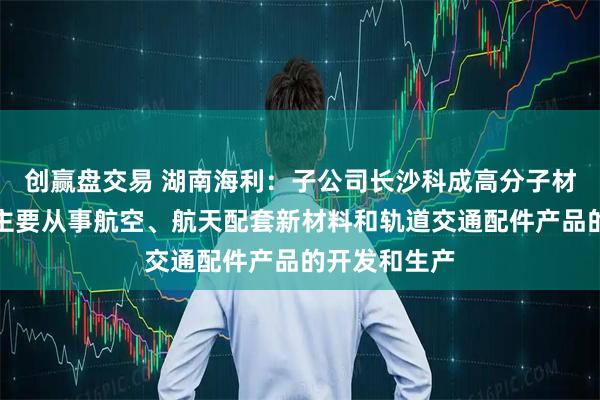 创赢盘交易 湖南海利：子公司长沙科成高分子材料有限公司主要从事航空、航天配套新材料和轨道交通配件产品的开发和生产