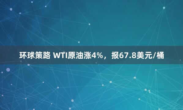 环球策路 WTI原油涨4%，报67.8美元/桶