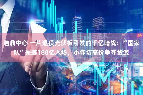 浩鼎中心 一片退役光伏板引发的千亿暗战：“国家队”豪掷180亿入场，小作坊高价争夺货源