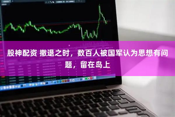 股神配资 撤退之时，数百人被国军认为思想有问题，留在岛上