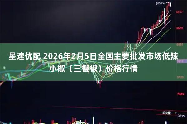 星速优配 2026年2月5日全国主要批发市场低辣小椒（三樱椒）价格行情
