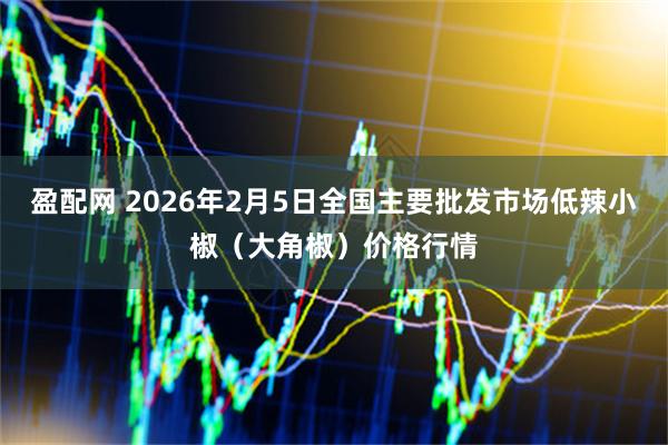 盈配网 2026年2月5日全国主要批发市场低辣小椒（大角椒）价格行情